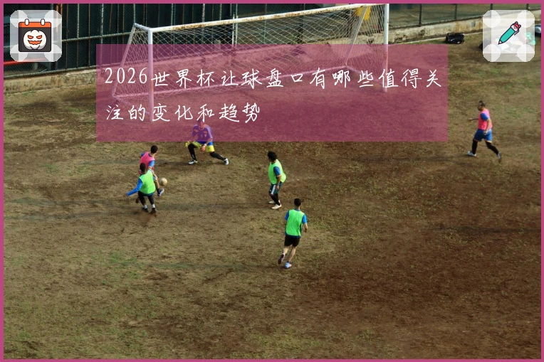 2026世界杯让球盘口有哪些值得关注的变化和趋势
