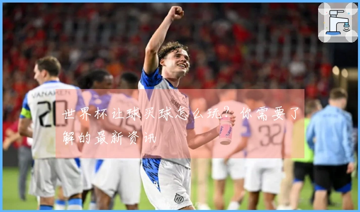世界杯让球买球怎么玩？你需要了解的最新资讯