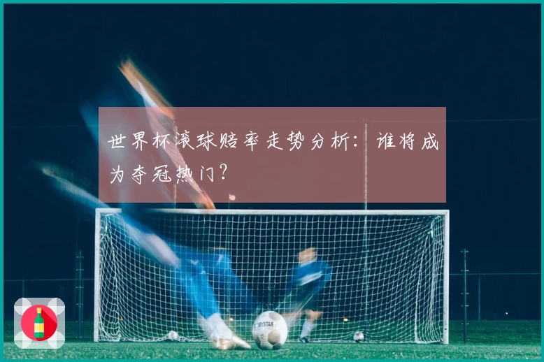 世界杯滚球赔率走势分析：谁将成为夺冠热门？