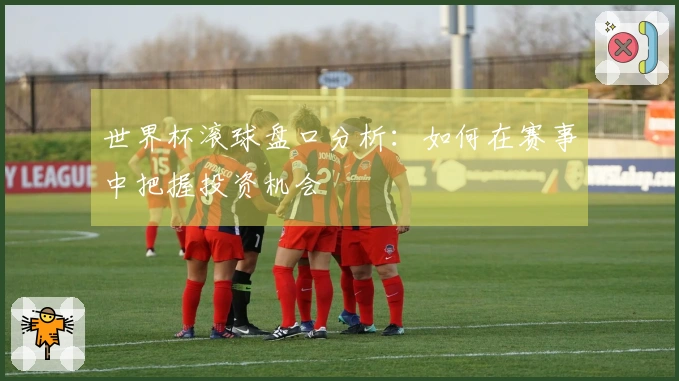 世界杯滚球盘口分析：如何在赛事中把握投资机会