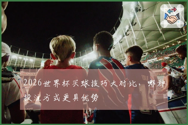 2026世界杯买球技巧大对比，哪种投注方式更具优势