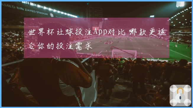 世界杯让球投注App对比 哪款更适合你的投注需求
